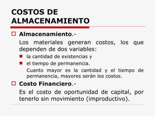 COSTOS DE ALMACENAMIENTO Almacenamiento .- Los materiales generan costos, los que dependen de dos variables: la cantidad de existencias y el tiempo de permanencia. Cuanto mayor es la cantidad y el tiempo de permanencia, mayores serán los costos.  Costo Financiero .- Es el costo de oportunidad de capital, por tenerlo sin movimiento (improductivo). 