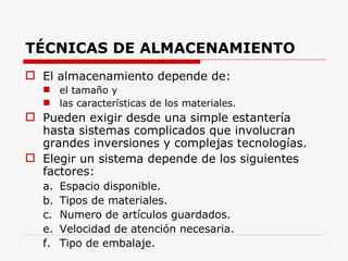 TÉCNICAS DE ALMACENAMIENTO   El almacenamiento depende de: el tamaño y las características de los materiales. Pueden exigir desde una simple estantería hasta sistemas complicados que involucran grandes inversiones y complejas tecnologías. Elegir un sistema depende de los siguientes factores: a. Espacio disponible. b. Tipos de materiales. c. Numero de artículos guardados. e. Velocidad de atención necesaria. f. Tipo de embalaje. 