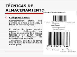 TÉCNICAS DE ALMACENAMIENTO   Codigo de barras Representación gráfica que permite su lectura automática, a través de lectores ópticos El código de barras permite reconocer rápidamente un artículo en un punto de la cadena logística y así poder realizar inventario o consultar sus características asociadas.  Actualmente, el código de barras está implantado masivamente de forma global. 