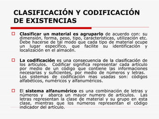 CLASIFICACIÓN Y CODIFICACIÓN DE EXISTENCIAS Clasificar un material es agruparlo  de acuerdo con: su dimensión, forma, peso, tipo, características, utilización etc. Debe hacerse de tal modo que cada tipo de material ocupe un lugar específico, que facilite su identificación y localización en el almacén. La  codificación  es una consecuencia de la clasificación  de los artículos.  Codificar significa representar cada artículo por medio de un código que contiene las informaciones necesarias y suficientes, por medio de números y letras.  Los sistemas de codificación mas usadas son: códigos alfabéticos, numéricos y alfanuméricos. El  sistema alfanumérico  es una combinación de letras y números y  abarca un mayor numero de artículos.  Las letras representan la clase de material y su grupo en esta clase, mientras que los números representan el código indicador del artículo. 