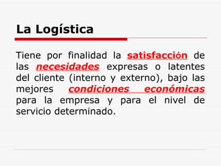 La Logística Tiene por finalidad la  satisfacci ó n  de las  necesidades  expresas o latentes del cliente (interno y externo), bajo las mejores  condiciones económicas  para la empresa y para el nivel de servicio determinado. 