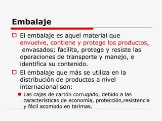 Embalaje El embalaje es aquel material que  envuelve, contiene y protege los productos ,  envasados; facilita, protege y resiste las operaciones de transporte y manejo, e identifica su contenido. El embalaje que más se utiliza en la distribución de productos a nivel internacional son: Las cajas de cartón corrugado, debido a las características de economía, protección,resistencia y fácil acomodo en tarimas. 