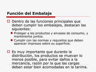 Función del Embalaje Dentro de las funciones principales que deben cumplir los embalajes, destacan las siguientes: Proteger a los productos y envases de consumo, y mantenerlos juntos. Cumplir con las normas y requisitos que deben aparecer impresos sobre su superficie. Es muy importante que durante la distribución, los productos se muevan lo menos posible, para evitar daños a la mercancía, razón por la que las cargas deben estar bien acomodadas en la tarima. 