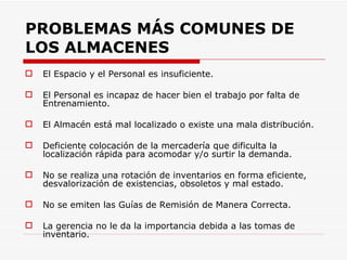 PROBLEMAS MÁS COMUNES DE LOS ALMACENES El Espacio y el Personal es insuficiente.  El Personal es incapaz de hacer bien el trabajo por falta de Entrenamiento. El Almacén está mal localizado o existe una mala distribución. Deficiente colocación de la mercadería que dificulta la localización rápida para acomodar y/o surtir la demanda.  No se realiza una rotación de inventarios en forma eficiente, desvalorización de existencias, obsoletos y mal estado. No se emiten las Guías de Remisión de Manera Correcta. La gerencia no le da la importancia debida a las tomas de inventario. 