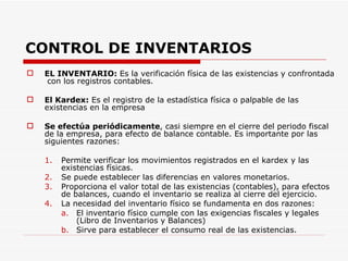 CONTROL DE INVENTARIOS EL INVENTARIO:  Es la verificación física de las existencias y confrontada  con los registros contables. El Kardex:  Es el registro de la estadística física o palpable de las existencias en la empresa Se efectúa periódicamente , casi siempre en el cierre del periodo fiscal de la empresa, para efecto de balance contable. Es importante por las siguientes razones: Permite verificar los movimientos registrados en el kardex y las existencias físicas. Se puede establecer las diferencias en valores monetarios. Proporciona el valor total de las existencias (contables), para efectos de balances, cuando el inventario se realiza al cierre del ejercicio. La necesidad del inventario físico se fundamenta en dos razones: El inventario físico cumple con las exigencias fiscales y legales (Libro de Inventarios y Balances) Sirve para establecer el consumo real de las existencias. 