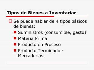 Tipos de Bienes a Inventariar Se puede hablar de 4 tipos básicos de bienes: Suministros (consumible, gasto) Materia Prima Producto en Proceso Producto Terminado - Mercaderías 