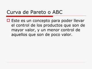 Este es un concepto para poder llevar el control de los productos que son de mayor valor, y un menor control de aquellos que son de poco valor. Curva de Pareto o ABC 