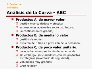 Análisis de la Curva - ABC Productos A, de mayor valor gestión muy cuidadosa y efectiva estimaciones adecuadas sobre uso futuro. La cantidad no es grande,  Productos B, de mediano valor gestión de rutina esfuerzo de rutina en previsión de la demanda. Productos C, de poco valor unitario. poco esfuerzo en predicción de la demanda  sin embargo, ser cuidadosos con los productos estratégicos (inventario de seguridad). Volúmenes muy grandes Gran rotación 6. Gestión de Inventario 
