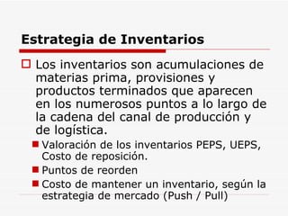 Estrategia de Inventarios Los inventarios son acumulaciones de materias prima, provisiones y productos terminados que aparecen en los numerosos puntos a lo largo de la cadena del canal de producción y de logística. Valoración de los inventarios PEPS, UEPS, Costo de reposición. Puntos de reorden  Costo de mantener un inventario, según la estrategia de mercado (Push / Pull) 