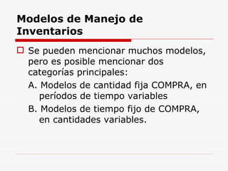Modelos de Manejo de Inventarios Se pueden mencionar muchos modelos, pero es posible mencionar dos categorías principales: A. Modelos de cantidad fija COMPRA, en períodos de tiempo variables B. Modelos de tiempo fijo de COMPRA, en cantidades variables. 