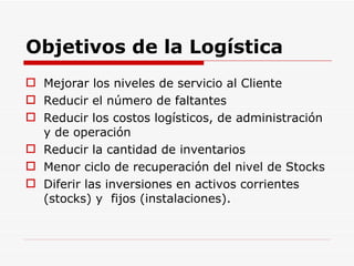 Objetivos de la Logística Mejorar los niveles de servicio al Cliente Reducir el número de faltantes Reducir los costos logísticos, de administración y de operación Reducir la cantidad de inventarios Menor ciclo de recuperación del nivel de Stocks Diferir las inversiones en activos corrientes (stocks) y  fijos (instalaciones). 