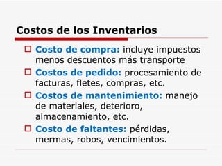 Costos de los Inventarios Costo de compra:  incluye impuestos menos descuentos más transporte Costos de pedido:  procesamiento de facturas, fletes, compras, etc. Costos de mantenimiento:  manejo de materiales, deterioro, almacenamiento, etc. Costo de faltantes:  pérdidas, mermas, robos, vencimientos. 