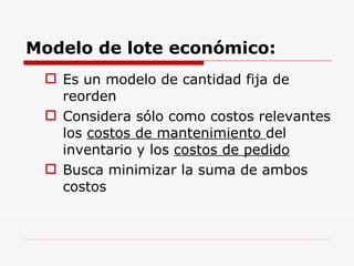Modelo de lote económico: Es un modelo de cantidad fija de reorden Considera sólo como costos relevantes los  costos de mantenimiento  del inventario y los  costos de pedido Busca minimizar la suma de ambos costos 
