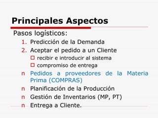 Principales Aspectos  Pasos logísticos: Predicción de la Demanda Aceptar el pedido a un Cliente recibir e introducir al sistema compromiso de entrega Pedidos a proveedores de la Materia Prima (COMPRAS) Planificación de la Producción Gestión de Inventarios (MP, PT) Entrega a Cliente. 