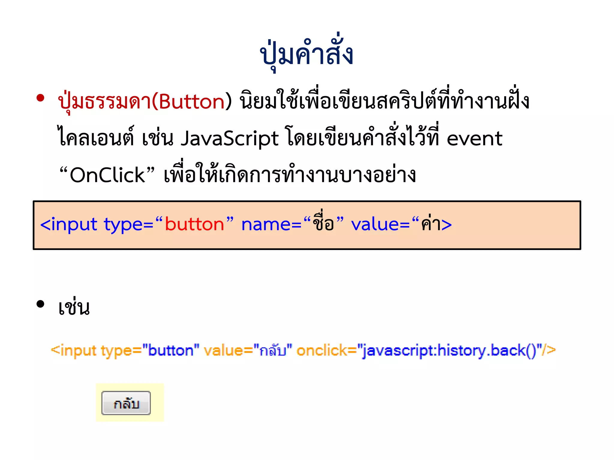 ปุ่มคาสั่ง
• ปุ่มธรรมดา(Button) นิยมใช้เพื่อเขียนสคริปต์ที่ทางานฝั่ง
   ไคลเอนต์ เช่น JavaScript โดยเขียนคาสั่งไว้ที่ event
   “OnClick” เพื่อให้เกิดการทางานบางอย่าง
•<input type=“button” name=“ชื่อ” value=“ค่า>
   รูปแบบ

• เช่น
 