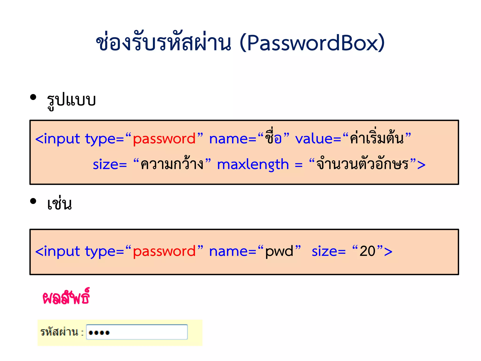 ช่องรับรหัสผ่าน (PasswordBox)
• รูปแบบ
<input type=“password” name=“ชื่อ” value=“ค่าเริ่มต้น”
        size= “ความกว้าง” maxlength = “จานวนตัวอักษร”>
• เช่น
<input type=“password” name=“pwd” size= “20”>

 ผลลัพธ์
 