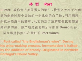 砵 酒  Port Port:  被称为“英国男人的酒” . 特别之处在于在葡萄 酒的制造过程中添加的一定比例的白兰地 , 利用酒精 杀死原酒液中的酵母 , 从而的到了酒精度数比葡萄酒 高许多的酒 .  原产地是在葡萄牙南部的 Douro 山谷 . 至今那里仍然出产最好的 Port wines. Port called “the Englishman’s wine”. During  his wine-making process, fermentation is halted  by the addition of brandy. Originated in northern  Portugal’s Douro Valley.  
