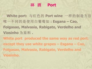 White port:  与红色的 Port wine  一样的制造方法 .  唯一不同的是使用白葡萄如 : Esgana – Cao,  Folgasao, Malvasia, Rabigato, Verdelho and  Viosinho 为原料 .  White port  produced the same way as red port,  except they use white grapes – Esgana – Cao,  Folgasao, Malvasia, Rabigato, Verdelho and  Viosinho. 砵 酒  Port 
