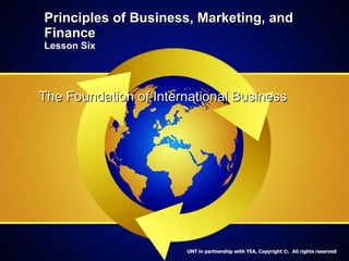Principles of Business, Marketing, and Finance Lesson Six The Foundation of International Business UNT in partnership with TEA, Copyright ©.  All rights reserved 