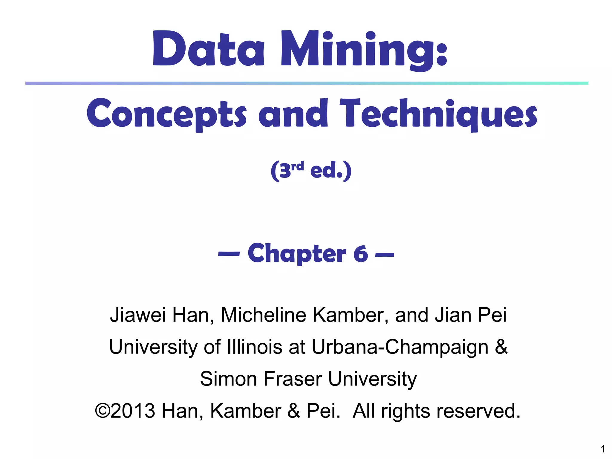 11
Data Mining:
Concepts and Techniques
(3rd
ed.)
— Chapter 6 —
Jiawei Han, Micheline Kamber, and Jian Pei
University of Illinois at Urbana-Champaign &
Simon Fraser University
©2013 Han, Kamber & Pei. All rights reserved.
 