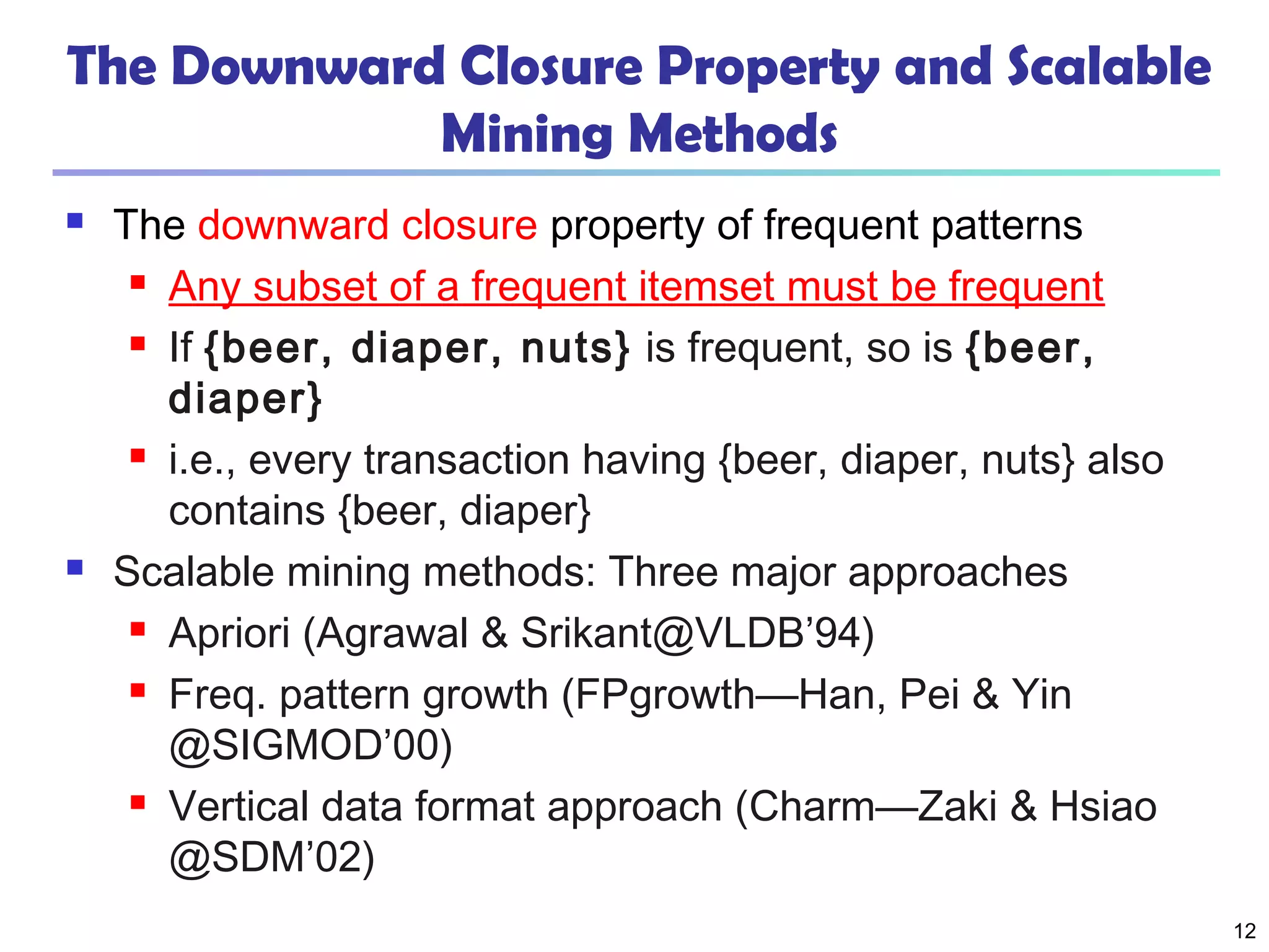12
The Downward Closure Property and Scalable
Mining Methods
 The downward closure property of frequent patterns
 Any subset of a frequent itemset must be frequent
 If {beer, diaper, nuts} is frequent, so is {beer,
diaper}
 i.e., every transaction having {beer, diaper, nuts} also
contains {beer, diaper}
 Scalable mining methods: Three major approaches
 Apriori (Agrawal & Srikant@VLDB’94)
 Freq. pattern growth (FPgrowth—Han, Pei & Yin
@SIGMOD’00)
 Vertical data format approach (Charm—Zaki & Hsiao
@SDM’02)
 