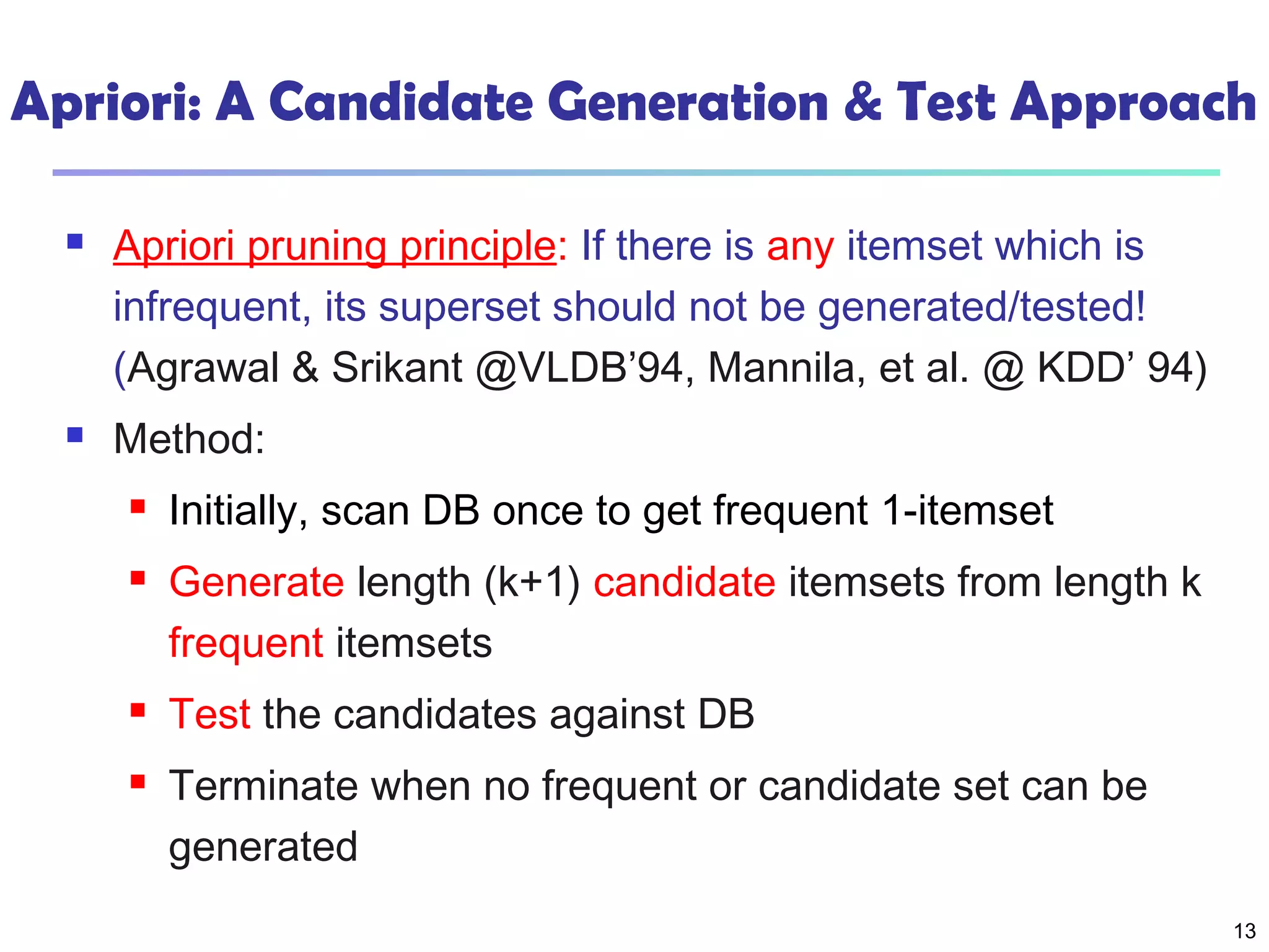 13
Apriori: A Candidate Generation & Test Approach
 Apriori pruning principle: If there is any itemset which is
infrequent, its superset should not be generated/tested!
(Agrawal & Srikant @VLDB’94, Mannila, et al. @ KDD’ 94)
 Method:
 Initially, scan DB once to get frequent 1-itemset
 Generate length (k+1) candidate itemsets from length k
frequent itemsets
 Test the candidates against DB
 Terminate when no frequent or candidate set can be
generated
 
