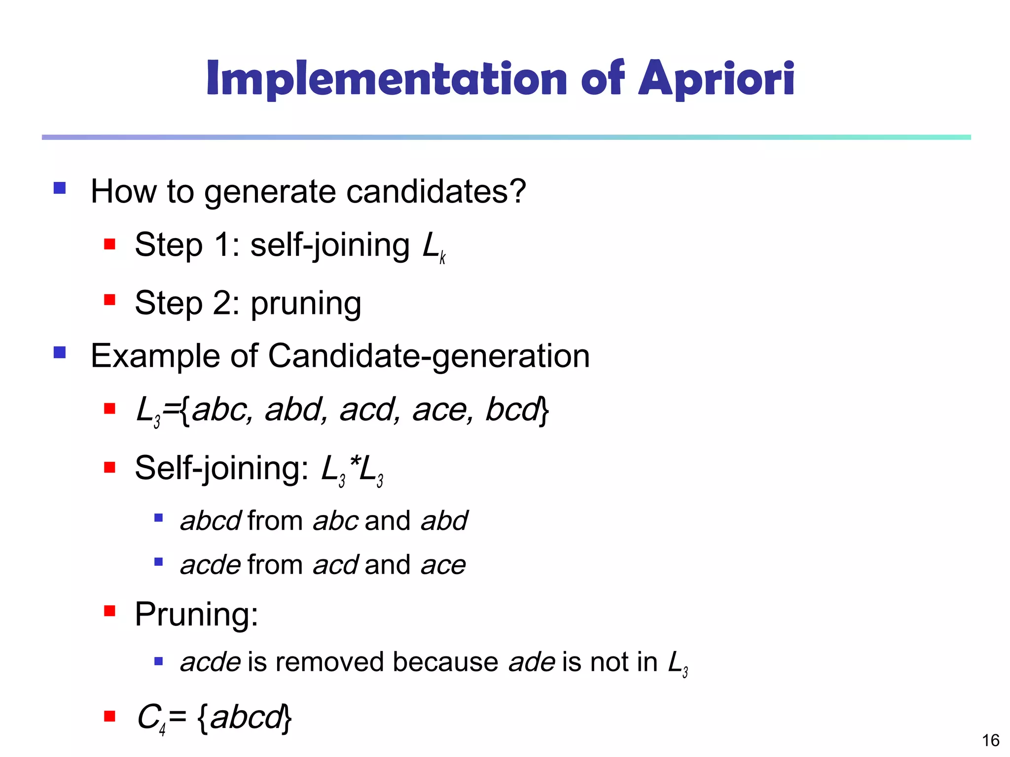 16
Implementation of Apriori
 How to generate candidates?
 Step 1: self-joining Lk
 Step 2: pruning
 Example of Candidate-generation
 L3={abc, abd, acd, ace, bcd}
 Self-joining: L3*L3

abcd from abc and abd

acde from acd and ace
 Pruning:
 acde is removed because ade is not in L3
 C4 = {abcd}
 