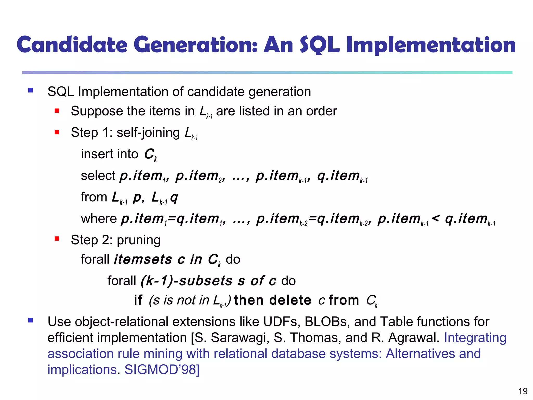 19
Candidate Generation: An SQL Implementation
 SQL Implementation of candidate generation
 Suppose the items in Lk-1 are listed in an order
 Step 1: self-joining Lk-1
insert into Ck
select p.item1, p.item2, …, p.itemk-1, q.itemk-1
from Lk-1 p, Lk-1 q
where p.item1=q.item1, …, p.itemk-2=q.itemk-2, p.itemk-1 < q.itemk-1
 Step 2: pruning
forall itemsets c in Ck do
forall (k-1)-subsets s of c do
if (s is not in Lk-1) then delete c from Ck
 Use object-relational extensions like UDFs, BLOBs, and Table functions for
efficient implementation [S. Sarawagi, S. Thomas, and R. Agrawal. Integrating
association rule mining with relational database systems: Alternatives and
implications. SIGMOD’98]
 