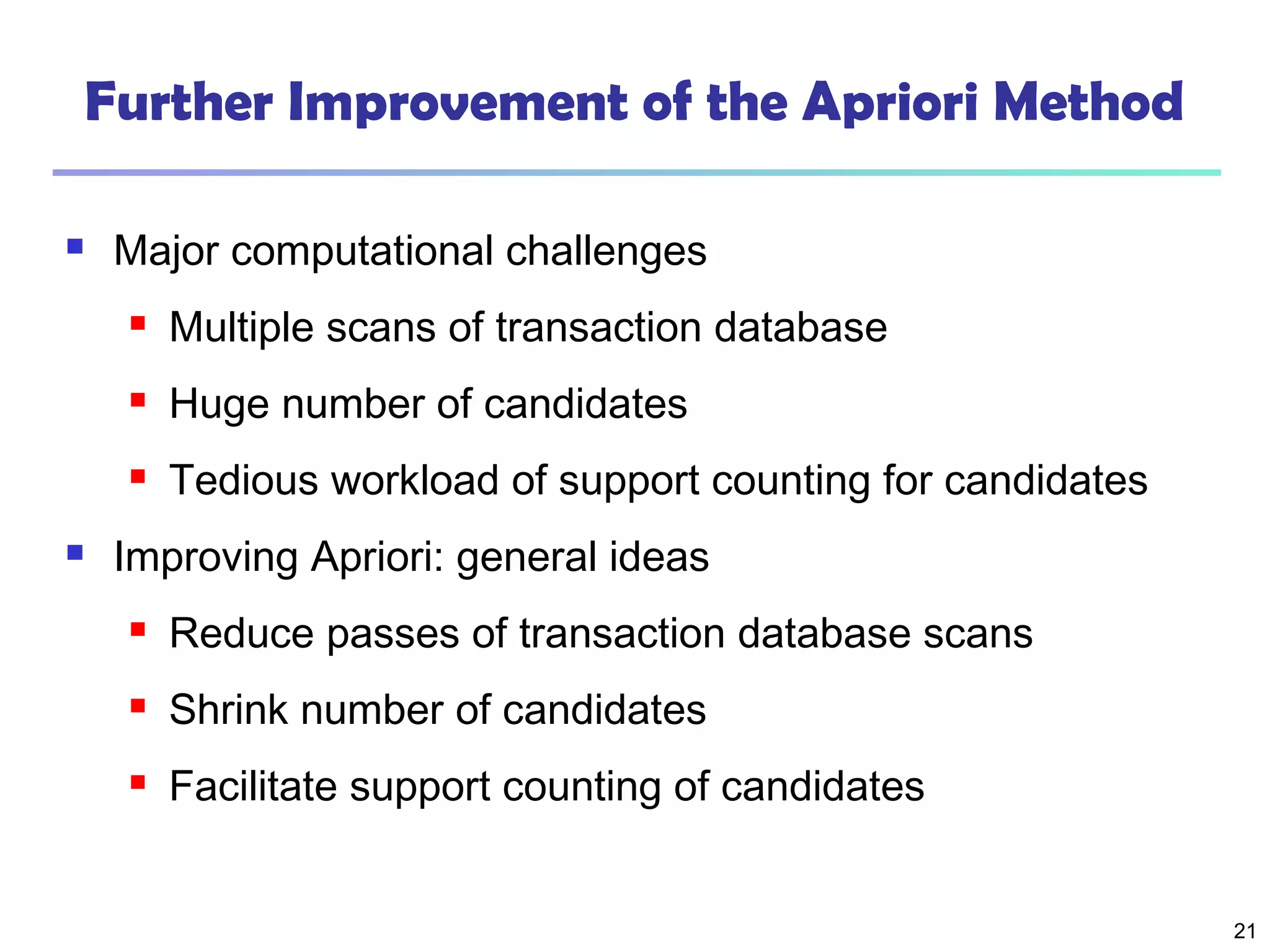 21
Further Improvement of the Apriori Method
 Major computational challenges
 Multiple scans of transaction database
 Huge number of candidates
 Tedious workload of support counting for candidates
 Improving Apriori: general ideas
 Reduce passes of transaction database scans
 Shrink number of candidates
 Facilitate support counting of candidates
 