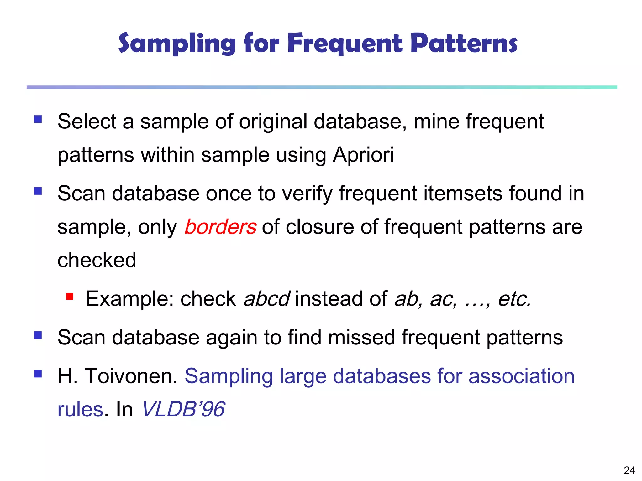 24
Sampling for Frequent Patterns
 Select a sample of original database, mine frequent
patterns within sample using Apriori
 Scan database once to verify frequent itemsets found in
sample, only borders of closure of frequent patterns are
checked
 Example: check abcd instead of ab, ac, …, etc.
 Scan database again to find missed frequent patterns
 H. Toivonen. Sampling large databases for association
rules. In VLDB’96
 