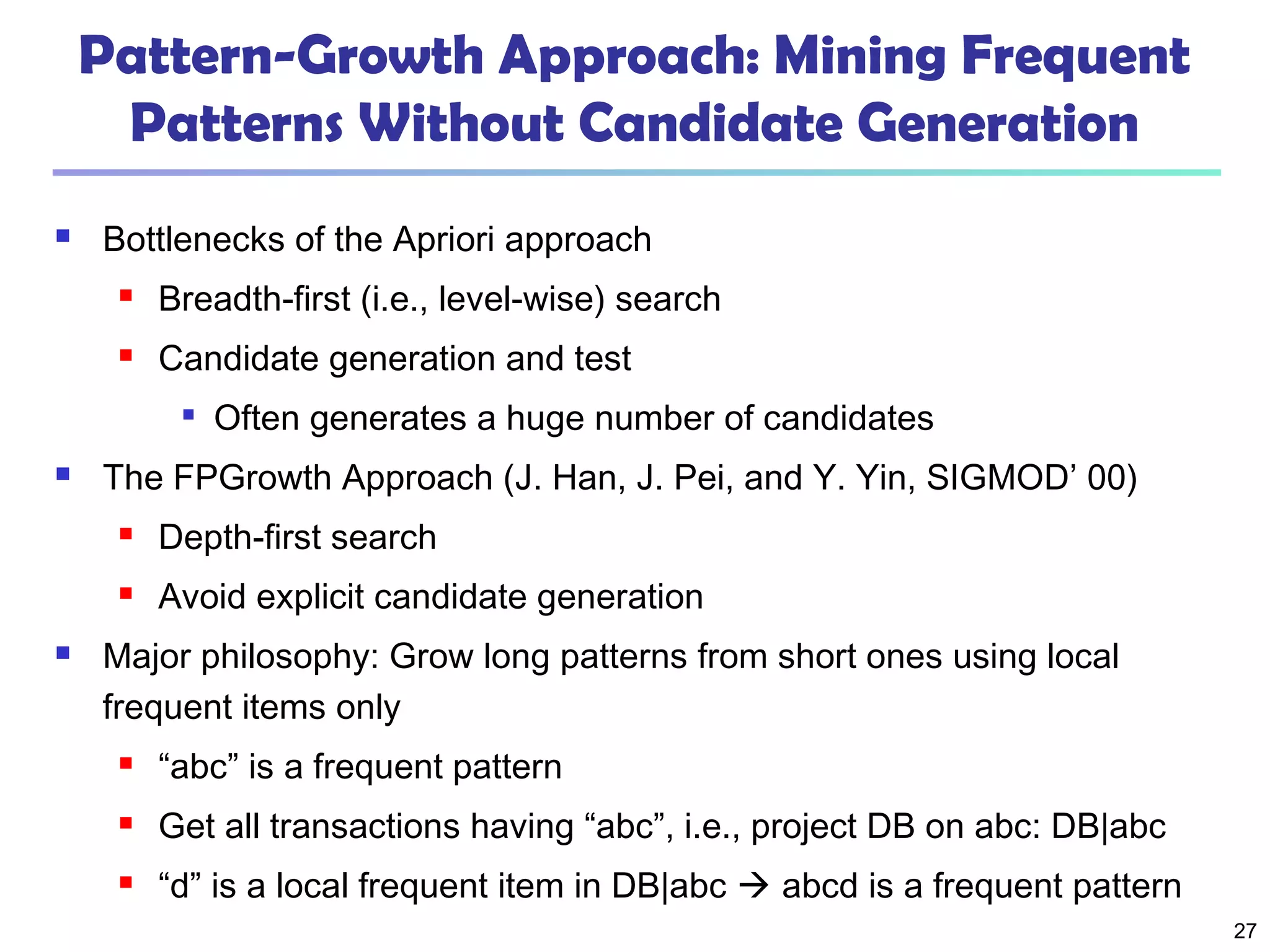27
Pattern-Growth Approach: Mining Frequent
Patterns Without Candidate Generation
 Bottlenecks of the Apriori approach
 Breadth-first (i.e., level-wise) search
 Candidate generation and test

Often generates a huge number of candidates
 The FPGrowth Approach (J. Han, J. Pei, and Y. Yin, SIGMOD’ 00)
 Depth-first search
 Avoid explicit candidate generation
 Major philosophy: Grow long patterns from short ones using local
frequent items only
 “abc” is a frequent pattern
 Get all transactions having “abc”, i.e., project DB on abc: DB|abc
 “d” is a local frequent item in DB|abc  abcd is a frequent pattern
 