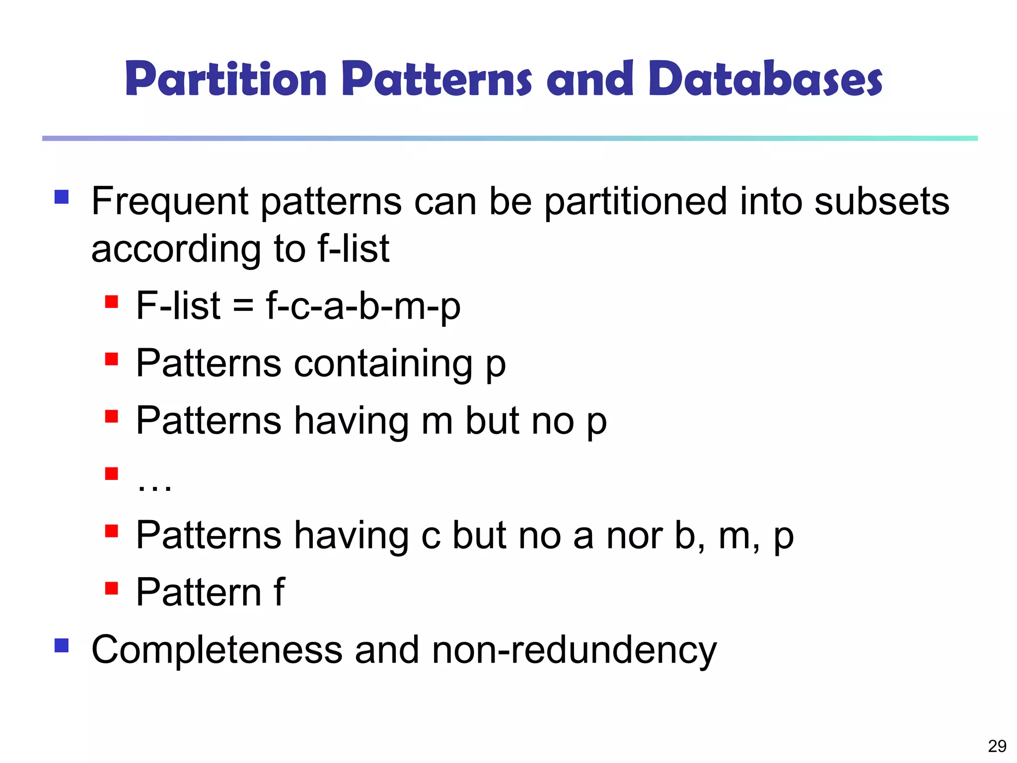 29
Partition Patterns and Databases
 Frequent patterns can be partitioned into subsets
according to f-list
 F-list = f-c-a-b-m-p
 Patterns containing p
 Patterns having m but no p
 …
 Patterns having c but no a nor b, m, p
 Pattern f
 Completeness and non-redundency
 