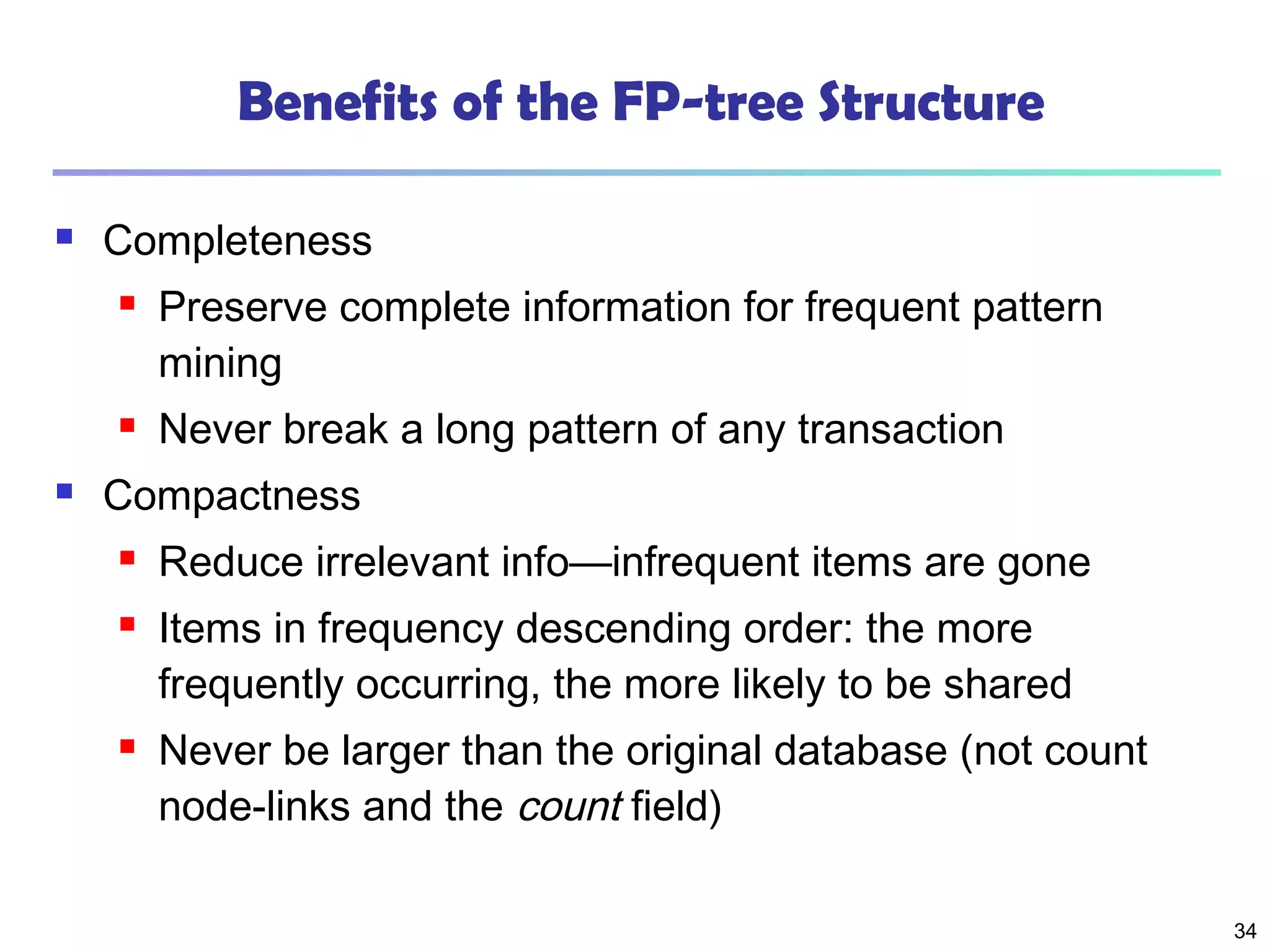 34
Benefits of the FP-tree Structure
 Completeness
 Preserve complete information for frequent pattern
mining
 Never break a long pattern of any transaction
 Compactness
 Reduce irrelevant info—infrequent items are gone
 Items in frequency descending order: the more
frequently occurring, the more likely to be shared
 Never be larger than the original database (not count
node-links and the count field)
 
