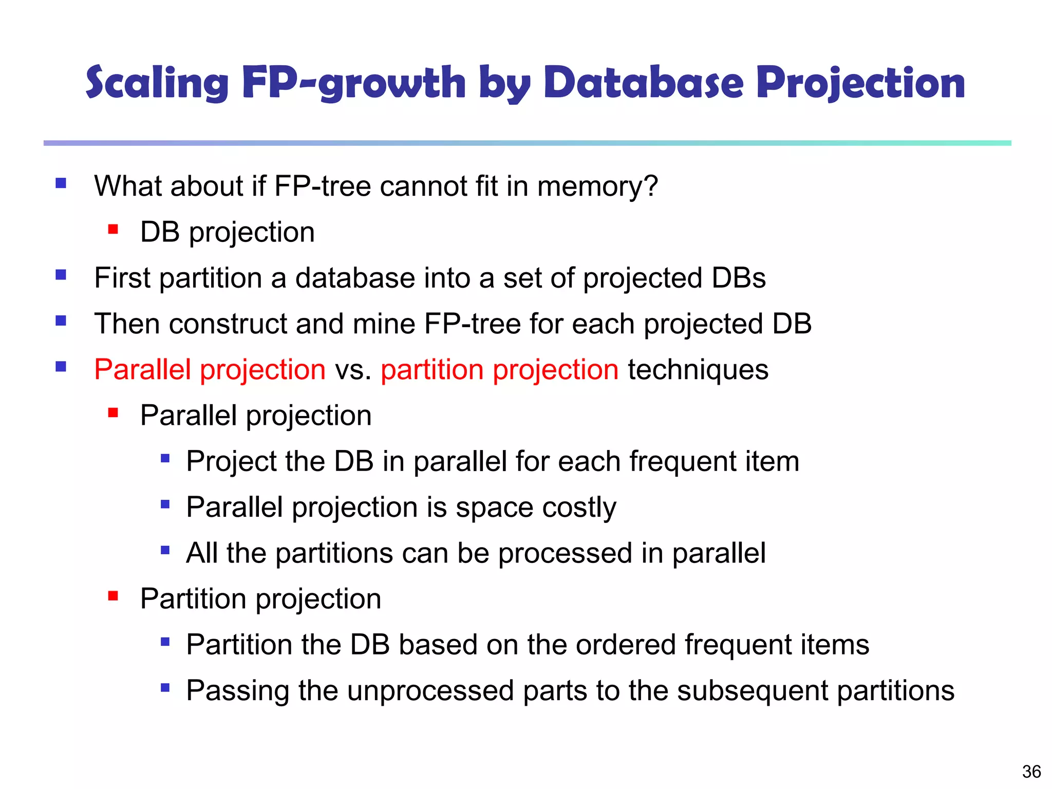 36
Scaling FP-growth by Database Projection
 What about if FP-tree cannot fit in memory?
 DB projection
 First partition a database into a set of projected DBs
 Then construct and mine FP-tree for each projected DB
 Parallel projection vs. partition projection techniques
 Parallel projection

Project the DB in parallel for each frequent item

Parallel projection is space costly

All the partitions can be processed in parallel
 Partition projection

Partition the DB based on the ordered frequent items

Passing the unprocessed parts to the subsequent partitions
 