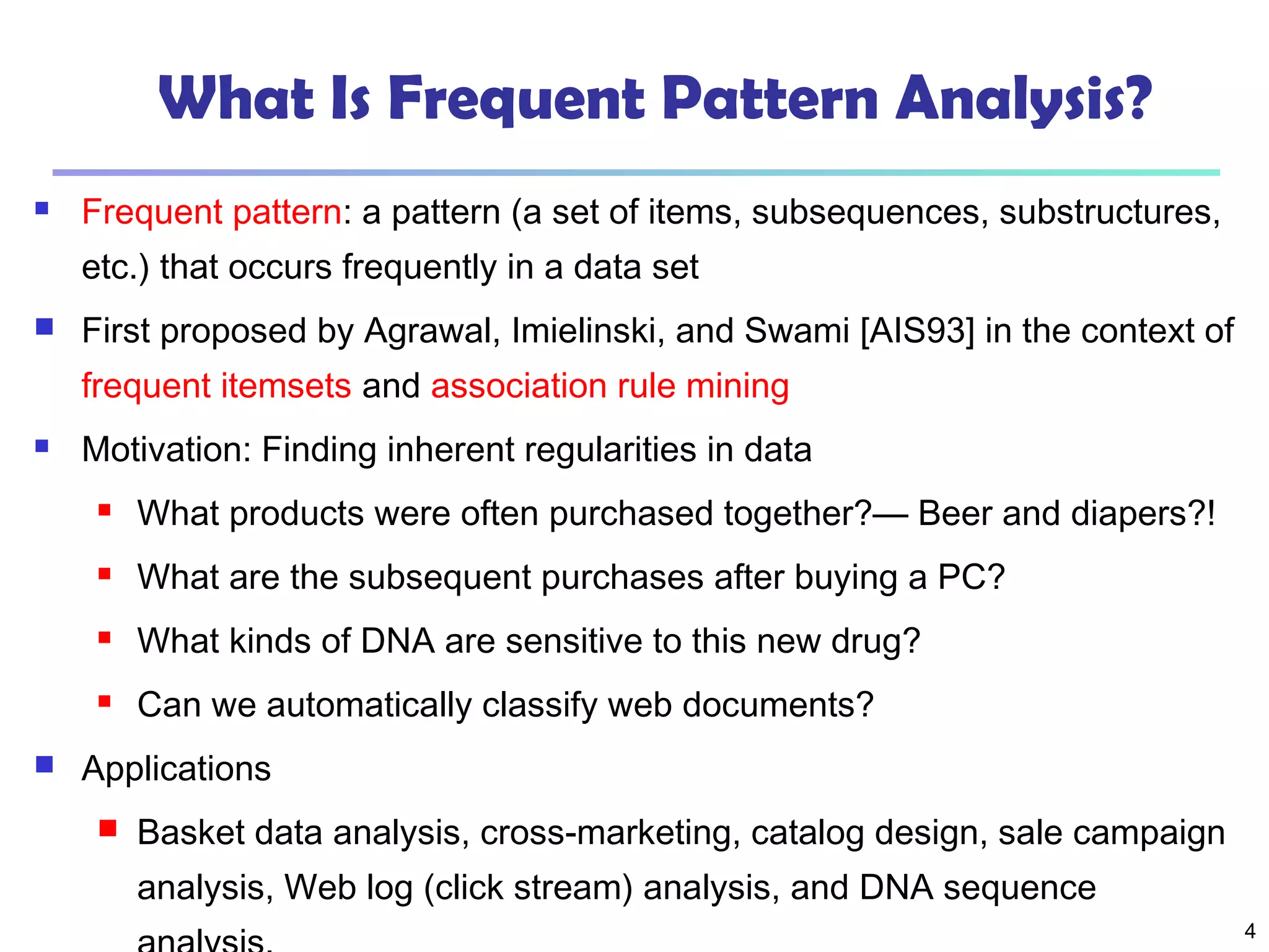 4
What Is Frequent Pattern Analysis?
 Frequent pattern: a pattern (a set of items, subsequences, substructures,
etc.) that occurs frequently in a data set
 First proposed by Agrawal, Imielinski, and Swami [AIS93] in the context of
frequent itemsets and association rule mining
 Motivation: Finding inherent regularities in data
 What products were often purchased together?— Beer and diapers?!
 What are the subsequent purchases after buying a PC?
 What kinds of DNA are sensitive to this new drug?
 Can we automatically classify web documents?
 Applications
 Basket data analysis, cross-marketing, catalog design, sale campaign
analysis, Web log (click stream) analysis, and DNA sequence
 