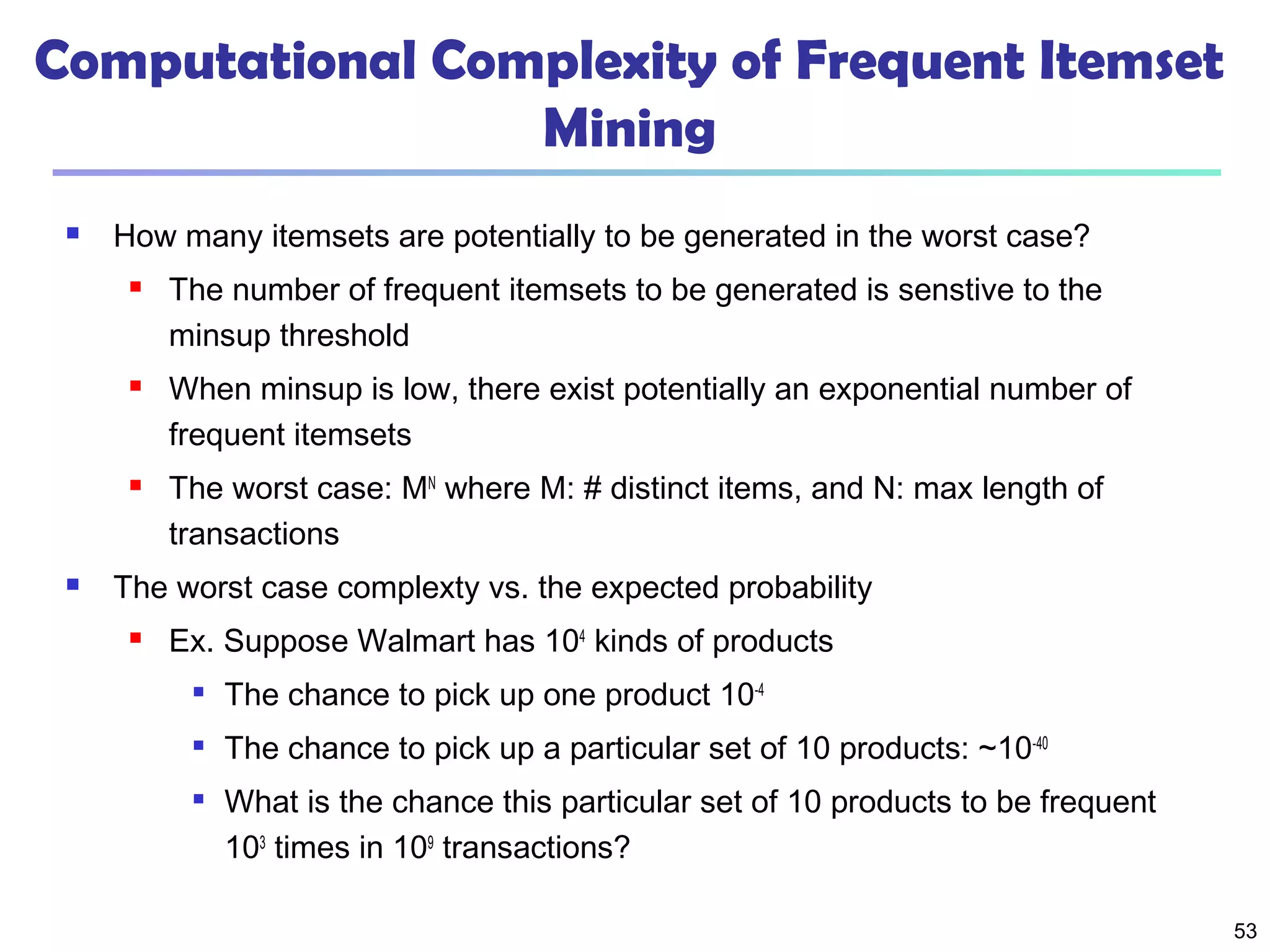 53
Computational Complexity of Frequent Itemset
Mining
 How many itemsets are potentially to be generated in the worst case?
 The number of frequent itemsets to be generated is senstive to the
minsup threshold
 When minsup is low, there exist potentially an exponential number of
frequent itemsets
 The worst case: MN
where M: # distinct items, and N: max length of
transactions
 The worst case complexty vs. the expected probability
 Ex. Suppose Walmart has 104
kinds of products

The chance to pick up one product 10-4

The chance to pick up a particular set of 10 products: ~10-40

What is the chance this particular set of 10 products to be frequent
103
times in 109
transactions?
 