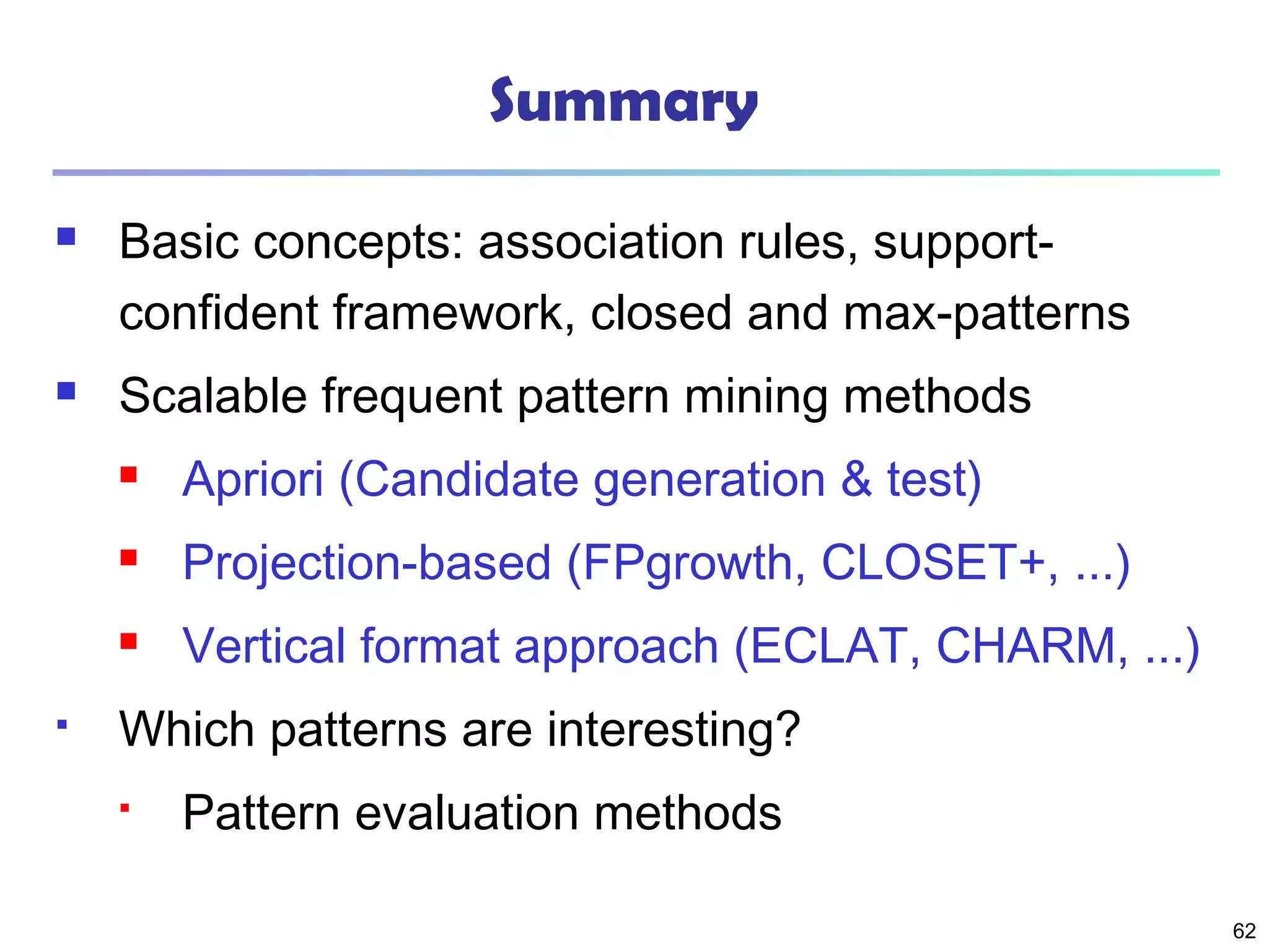 62
Summary
 Basic concepts: association rules, support-
confident framework, closed and max-patterns
 Scalable frequent pattern mining methods
 Apriori (Candidate generation & test)
 Projection-based (FPgrowth, CLOSET+, ...)
 Vertical format approach (ECLAT, CHARM, ...)
 Which patterns are interesting?
 Pattern evaluation methods
 