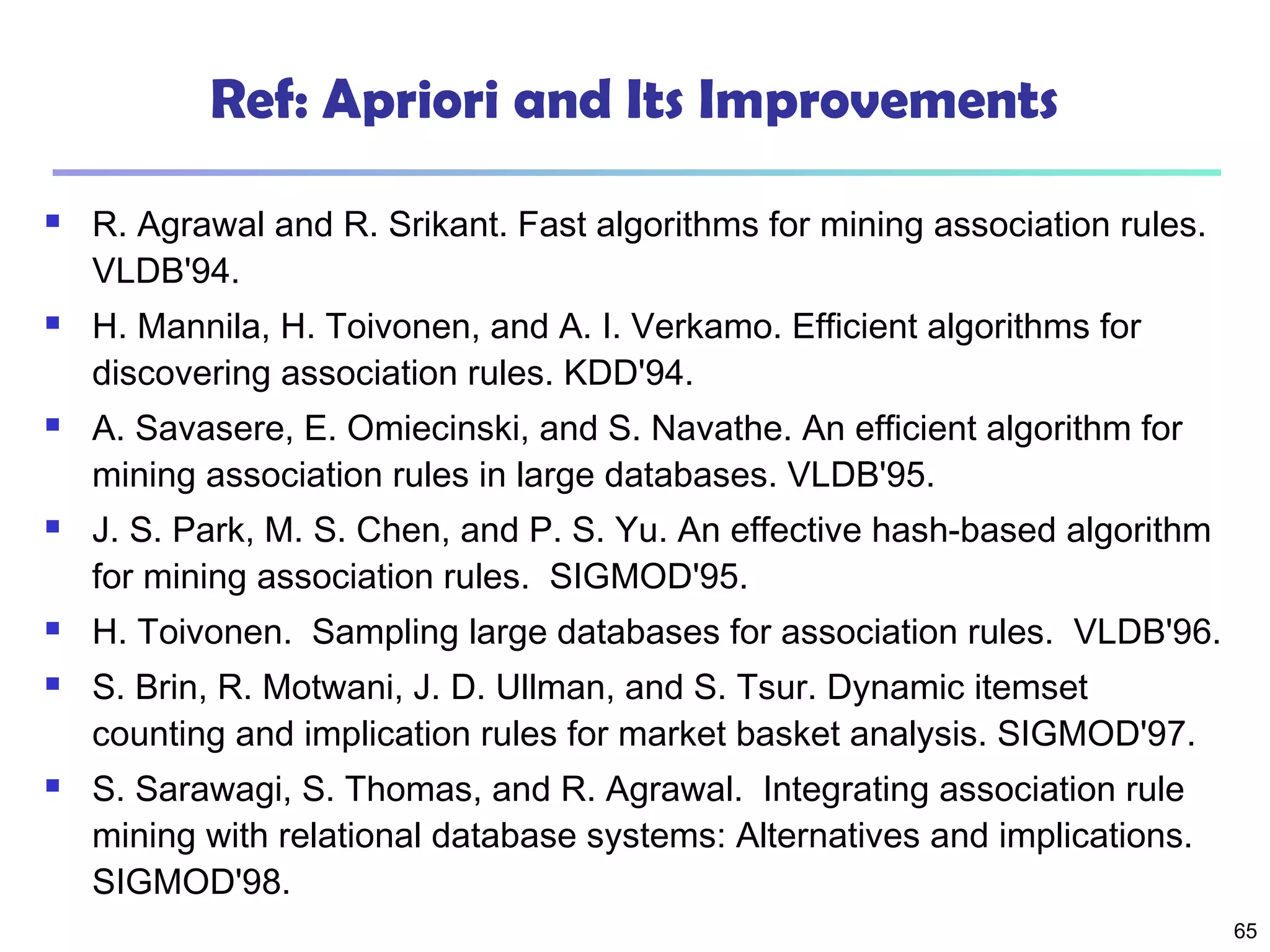 65
Ref: Apriori and Its Improvements
 R. Agrawal and R. Srikant. Fast algorithms for mining association rules.
VLDB'94.
 H. Mannila, H. Toivonen, and A. I. Verkamo. Efficient algorithms for
discovering association rules. KDD'94.
 A. Savasere, E. Omiecinski, and S. Navathe. An efficient algorithm for
mining association rules in large databases. VLDB'95.
 J. S. Park, M. S. Chen, and P. S. Yu. An effective hash-based algorithm
for mining association rules. SIGMOD'95.
 H. Toivonen. Sampling large databases for association rules. VLDB'96.
 S. Brin, R. Motwani, J. D. Ullman, and S. Tsur. Dynamic itemset
counting and implication rules for market basket analysis. SIGMOD'97.
 S. Sarawagi, S. Thomas, and R. Agrawal. Integrating association rule
mining with relational database systems: Alternatives and implications.
SIGMOD'98.
 