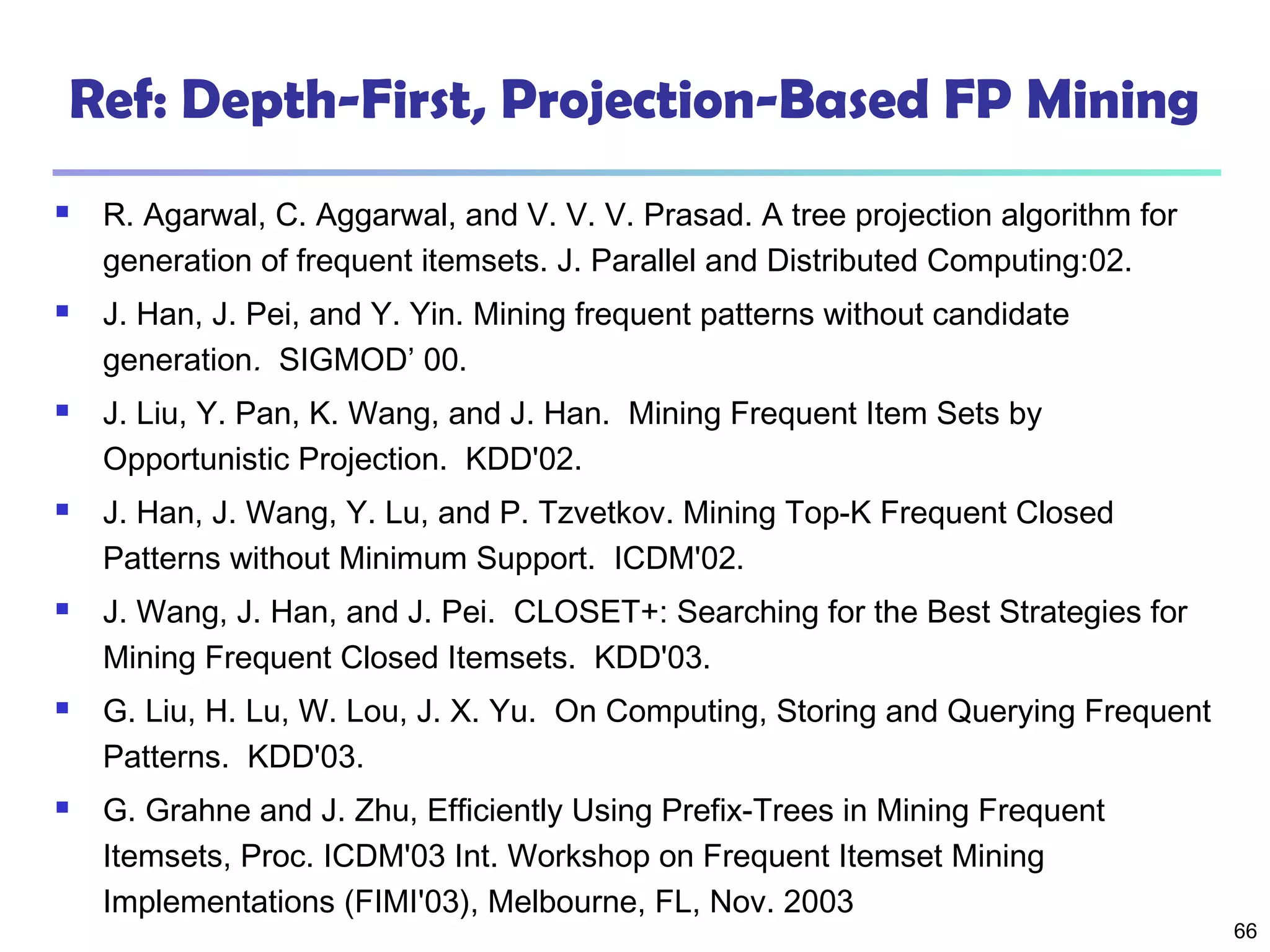 66
Ref: Depth-First, Projection-Based FP Mining
 R. Agarwal, C. Aggarwal, and V. V. V. Prasad. A tree projection algorithm for
generation of frequent itemsets. J. Parallel and Distributed Computing:02.
 J. Han, J. Pei, and Y. Yin. Mining frequent patterns without candidate
generation. SIGMOD’ 00.
 J. Liu, Y. Pan, K. Wang, and J. Han. Mining Frequent Item Sets by
Opportunistic Projection. KDD'02.
 J. Han, J. Wang, Y. Lu, and P. Tzvetkov. Mining Top-K Frequent Closed
Patterns without Minimum Support. ICDM'02.
 J. Wang, J. Han, and J. Pei. CLOSET+: Searching for the Best Strategies for
Mining Frequent Closed Itemsets. KDD'03.
 G. Liu, H. Lu, W. Lou, J. X. Yu. On Computing, Storing and Querying Frequent
Patterns. KDD'03.
 G. Grahne and J. Zhu, Efficiently Using Prefix-Trees in Mining Frequent
Itemsets, Proc. ICDM'03 Int. Workshop on Frequent Itemset Mining
Implementations (FIMI'03), Melbourne, FL, Nov. 2003
 