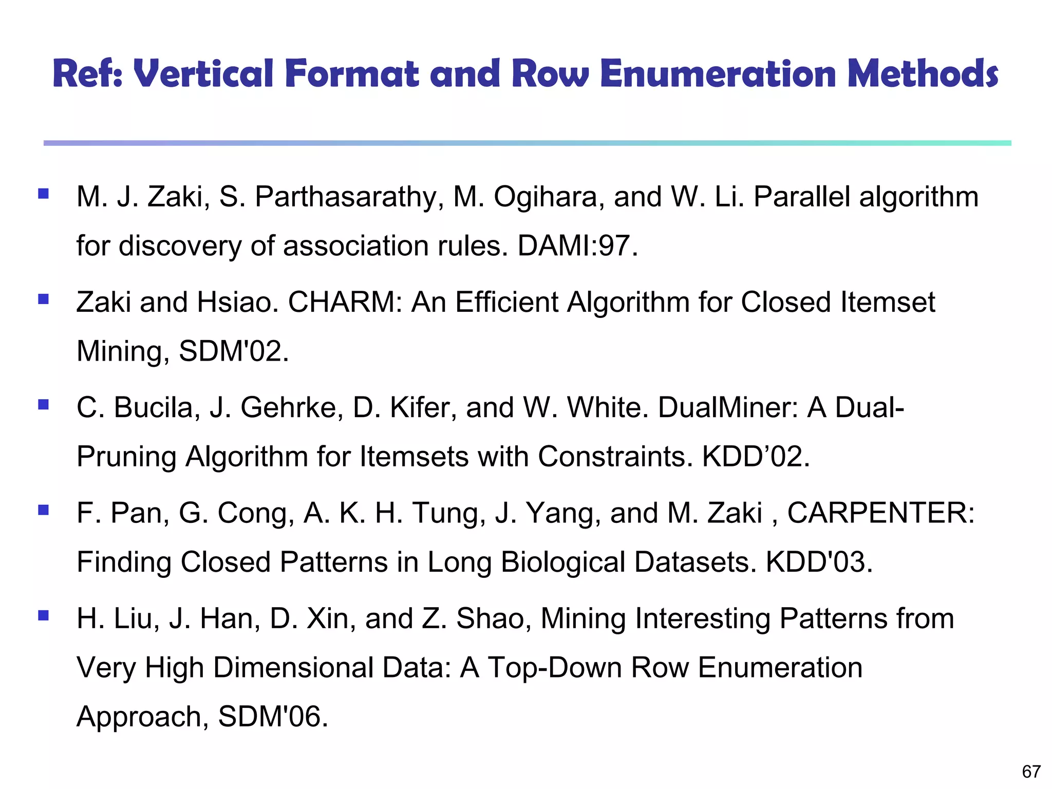 67
Ref: Vertical Format and Row Enumeration Methods
 M. J. Zaki, S. Parthasarathy, M. Ogihara, and W. Li. Parallel algorithm
for discovery of association rules. DAMI:97.
 Zaki and Hsiao. CHARM: An Efficient Algorithm for Closed Itemset
Mining, SDM'02.
 C. Bucila, J. Gehrke, D. Kifer, and W. White. DualMiner: A Dual-
Pruning Algorithm for Itemsets with Constraints. KDD’02.
 F. Pan, G. Cong, A. K. H. Tung, J. Yang, and M. Zaki , CARPENTER:
Finding Closed Patterns in Long Biological Datasets. KDD'03.
 H. Liu, J. Han, D. Xin, and Z. Shao, Mining Interesting Patterns from
Very High Dimensional Data: A Top-Down Row Enumeration
Approach, SDM'06.
 