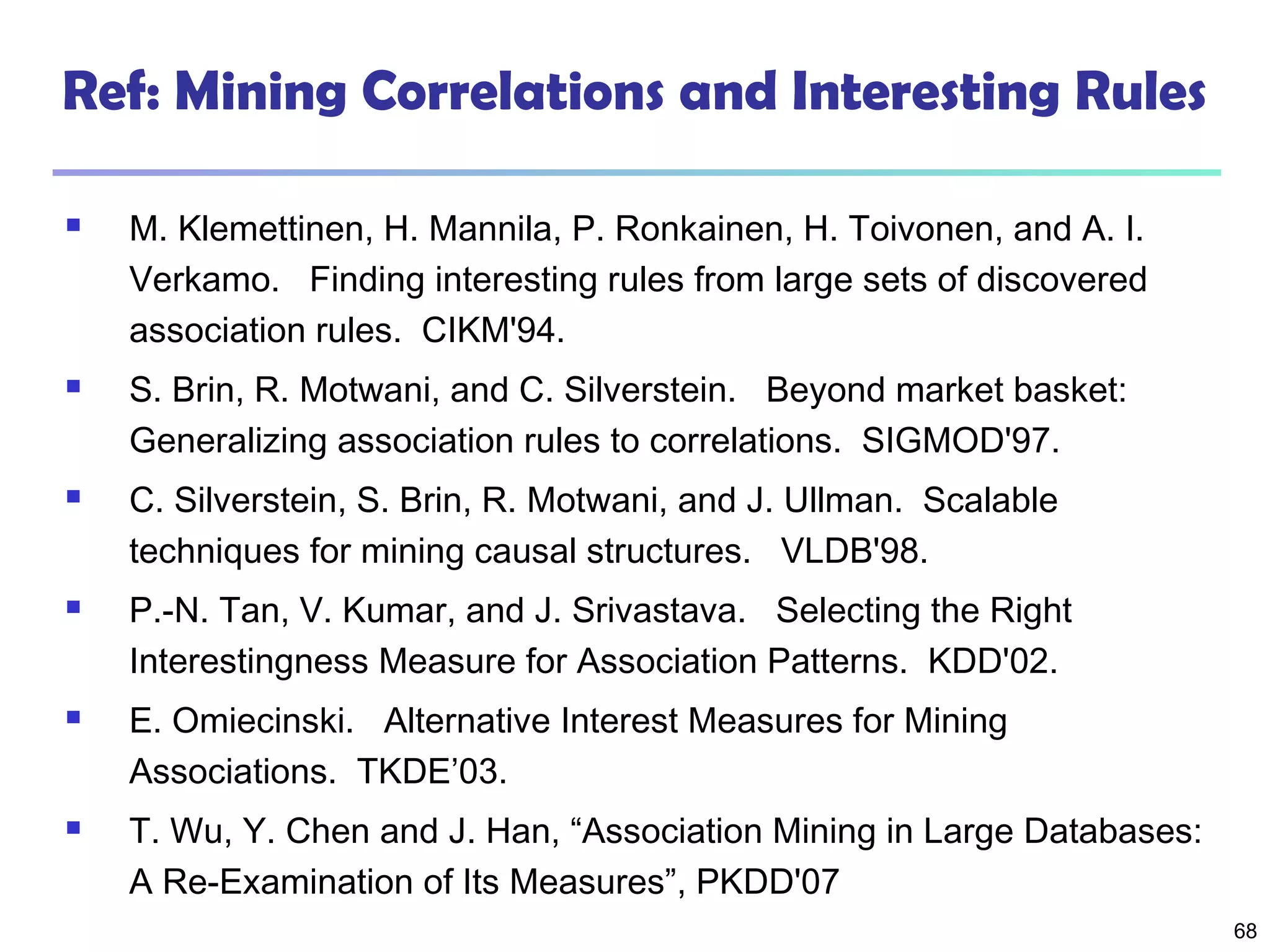 68
Ref: Mining Correlations and Interesting Rules
 M. Klemettinen, H. Mannila, P. Ronkainen, H. Toivonen, and A. I.
Verkamo. Finding interesting rules from large sets of discovered
association rules. CIKM'94.
 S. Brin, R. Motwani, and C. Silverstein. Beyond market basket:
Generalizing association rules to correlations. SIGMOD'97.
 C. Silverstein, S. Brin, R. Motwani, and J. Ullman. Scalable
techniques for mining causal structures. VLDB'98.
 P.-N. Tan, V. Kumar, and J. Srivastava. Selecting the Right
Interestingness Measure for Association Patterns. KDD'02.
 E. Omiecinski. Alternative Interest Measures for Mining
Associations. TKDE’03.
 T. Wu, Y. Chen and J. Han, “Association Mining in Large Databases:
A Re-Examination of Its Measures”, PKDD'07
 