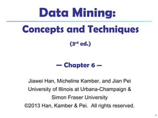 11
Data Mining:
Concepts and Techniques
(3rd
ed.)
— Chapter 6 —
Jiawei Han, Micheline Kamber, and Jian Pei
University of Illinois at Urbana-Champaign &
Simon Fraser University
©2013 Han, Kamber & Pei. All rights reserved.
 
