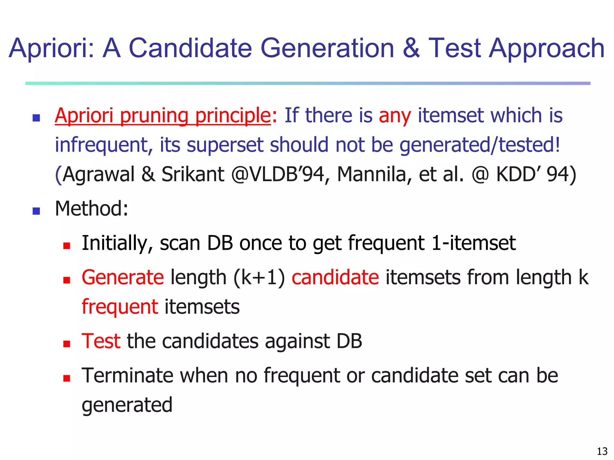 Apriori: A Candidate Generation & Test Approach 
13 
 Apriori pruning principle: If there is any itemset which is 
infrequent, its superset should not be generated/tested! 
(Agrawal & Srikant @VLDB’94, Mannila, et al. @ KDD’ 94) 
 Method: 
 Initially, scan DB once to get frequent 1-itemset 
 Generate length (k+1) candidate itemsets from length k 
frequent itemsets 
 Test the candidates against DB 
 Terminate when no frequent or candidate set can be 
generated 
 