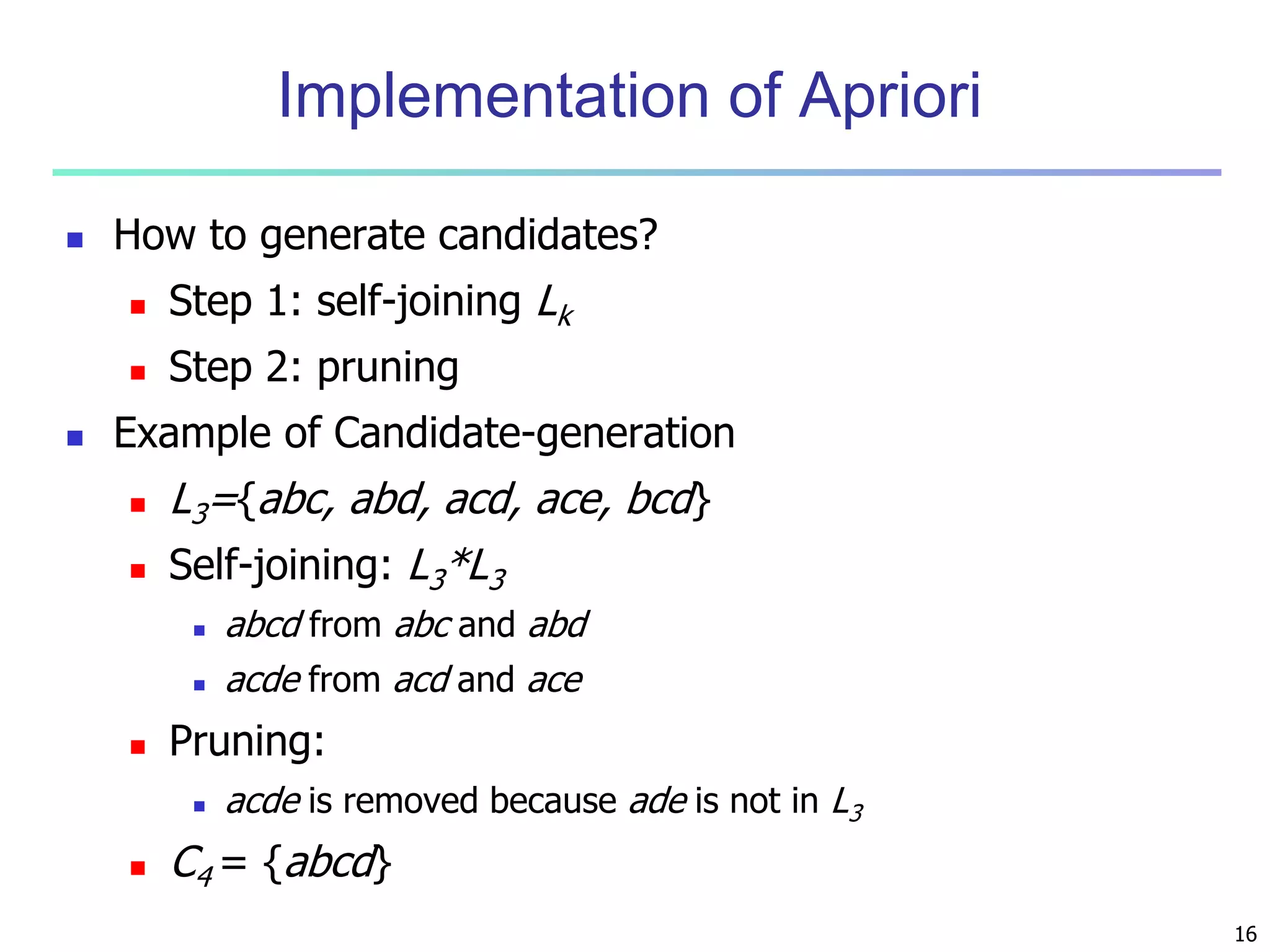 16 
Implementation of Apriori 
 How to generate candidates? 
 Step 1: self-joining Lk 
 Step 2: pruning 
 Example of Candidate-generation 
 L3={abc, abd, acd, ace, bcd} 
 Self-joining: L3*L3 
 abcd from abc and abd 
 acde from acd and ace 
 Pruning: 
 acde is removed because ade is not in L3 
 C4 = {abcd} 
 