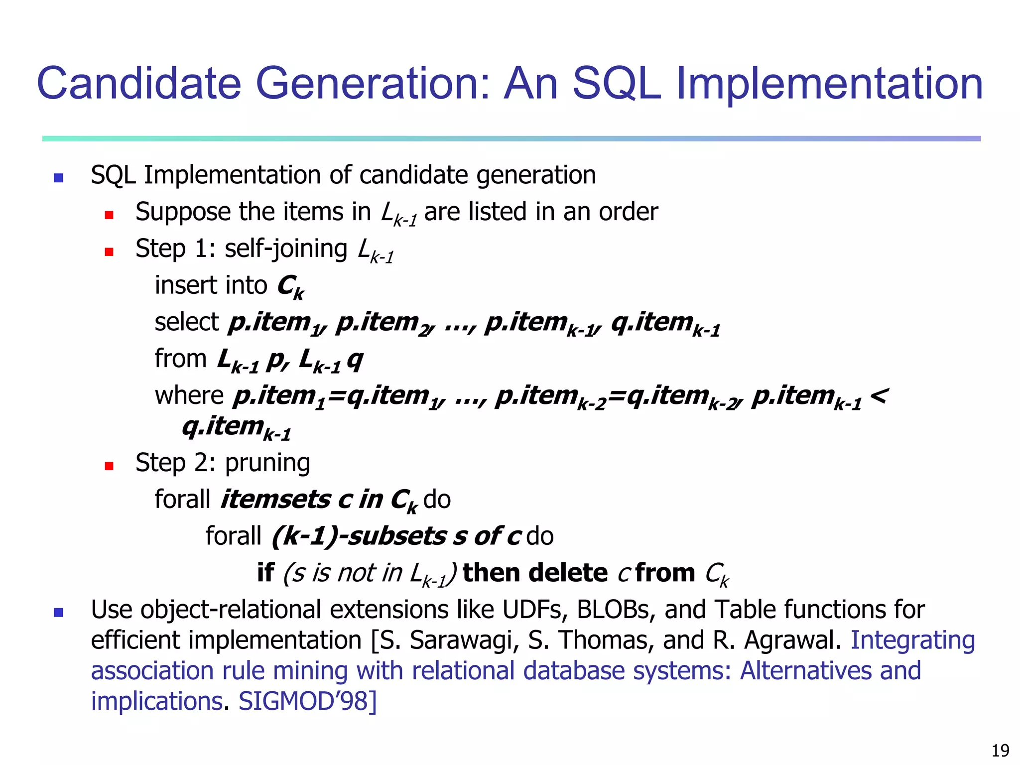 19 
Candidate Generation: An SQL Implementation 
 SQL Implementation of candidate generation 
 Suppose the items in Lk-1 are listed in an order 
 Step 1: self-joining Lk-1 
insert into Ck 
select p.item1, p.item2, …, p.itemk-1, q.itemk-1 
from Lk-1 p, Lk-1 q 
where p.item1=q.item1, …, p.itemk-2=q.itemk-2, p.itemk-1 < 
q.itemk-1 
 Step 2: pruning 
forall itemsets c in Ck do 
forall (k-1)-subsets s of c do 
if (s is not in Lk-1) then delete c from Ck 
 Use object-relational extensions like UDFs, BLOBs, and Table functions for 
efficient implementation [S. Sarawagi, S. Thomas, and R. Agrawal. Integrating 
association rule mining with relational database systems: Alternatives and 
implications. SIGMOD’98] 
 