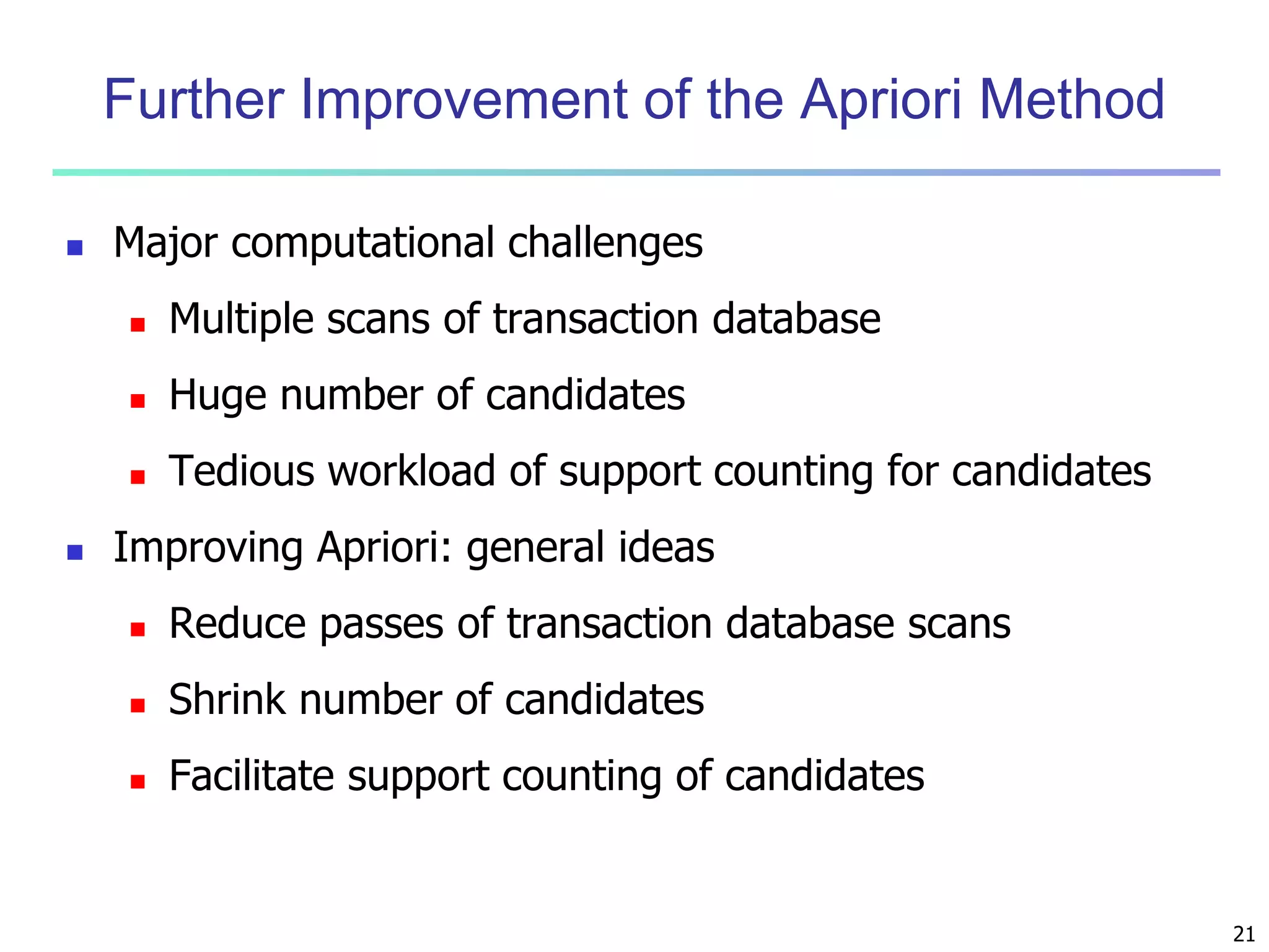 21 
Further Improvement of the Apriori Method 
 Major computational challenges 
 Multiple scans of transaction database 
 Huge number of candidates 
 Tedious workload of support counting for candidates 
 Improving Apriori: general ideas 
 Reduce passes of transaction database scans 
 Shrink number of candidates 
 Facilitate support counting of candidates 
 