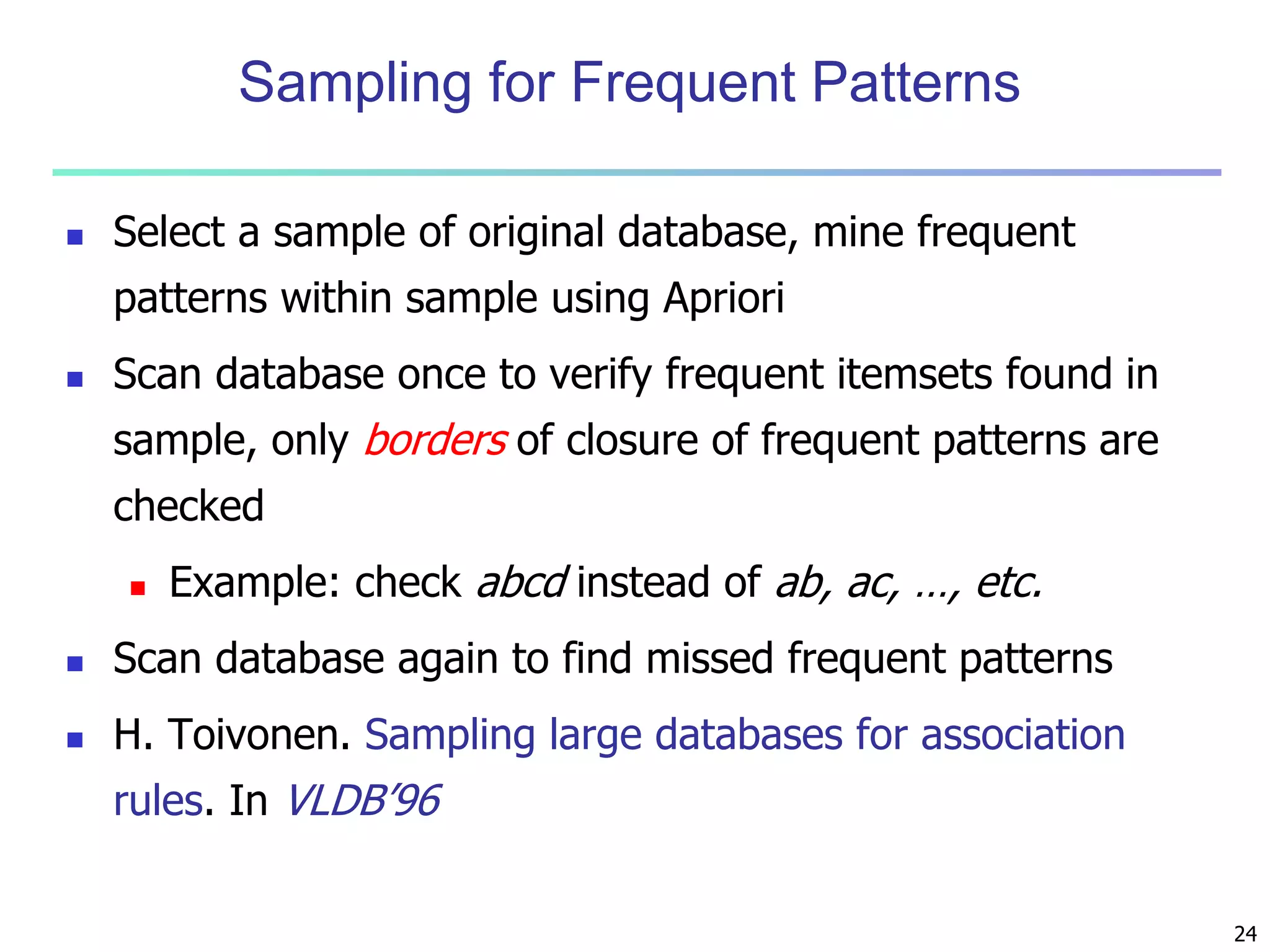 24 
Sampling for Frequent Patterns 
 Select a sample of original database, mine frequent 
patterns within sample using Apriori 
 Scan database once to verify frequent itemsets found in 
sample, only borders of closure of frequent patterns are 
checked 
 Example: check abcd instead of ab, ac, …, etc. 
 Scan database again to find missed frequent patterns 
 H. Toivonen. Sampling large databases for association 
rules. In VLDB’96 
 
