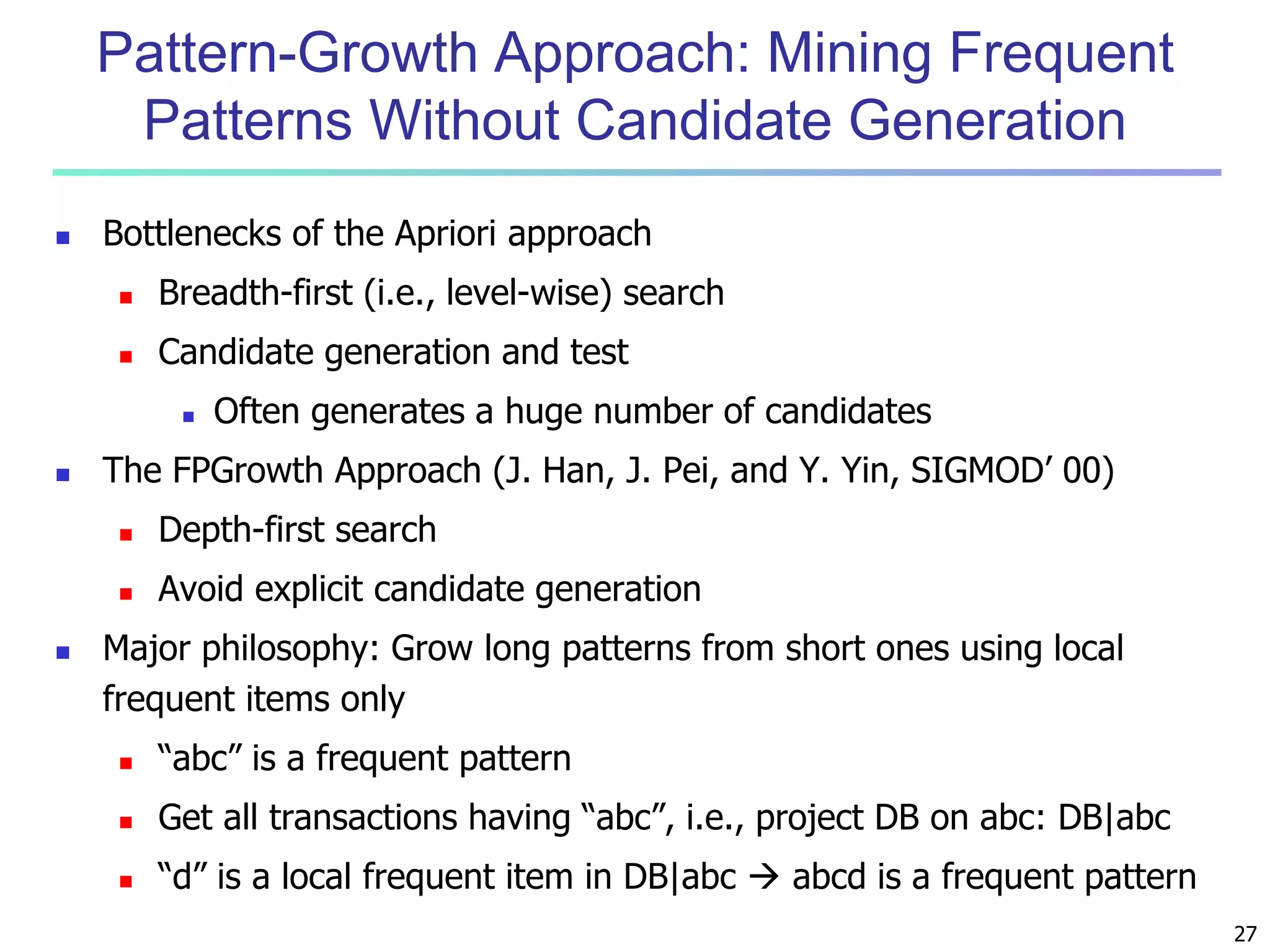 27 
Pattern-Growth Approach: Mining Frequent 
Patterns Without Candidate Generation 
 Bottlenecks of the Apriori approach 
 Breadth-first (i.e., level-wise) search 
 Candidate generation and test 
 Often generates a huge number of candidates 
 The FPGrowth Approach (J. Han, J. Pei, and Y. Yin, SIGMOD’ 00) 
 Depth-first search 
 Avoid explicit candidate generation 
 Major philosophy: Grow long patterns from short ones using local 
frequent items only 
 “abc” is a frequent pattern 
 Get all transactions having “abc”, i.e., project DB on abc: DB|abc 
 “d” is a local frequent item in DB|abc  abcd is a frequent pattern 
 