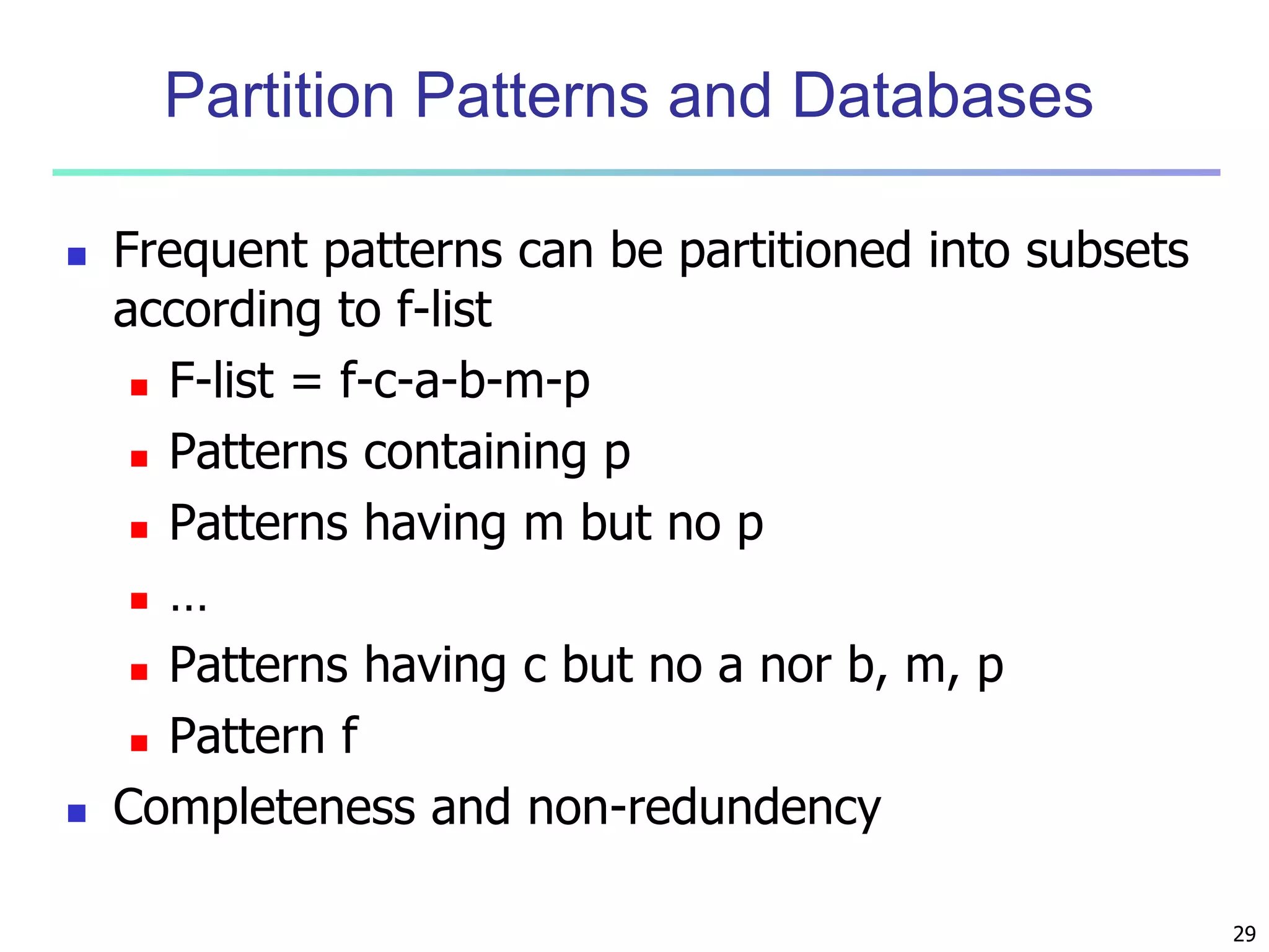 29 
Partition Patterns and Databases 
 Frequent patterns can be partitioned into subsets 
according to f-list 
 F-list = f-c-a-b-m-p 
 Patterns containing p 
 Patterns having m but no p 
 … 
 Patterns having c but no a nor b, m, p 
 Pattern f 
 Completeness and non-redundency 
 