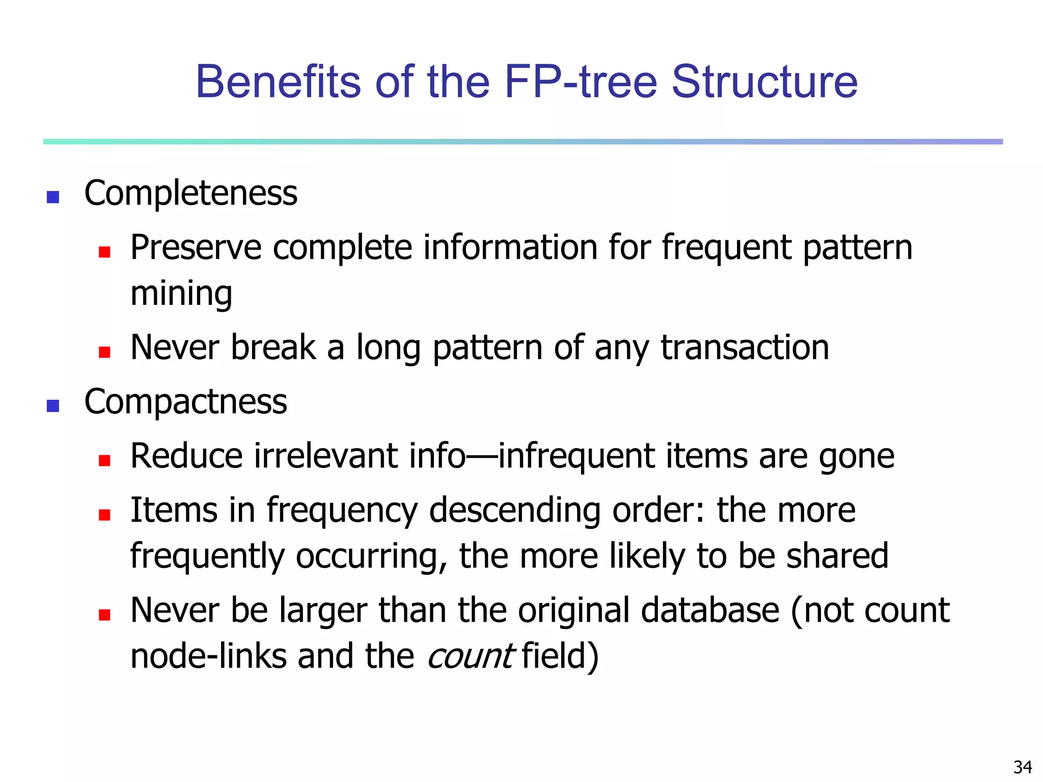 34 
Benefits of the FP-tree Structure 
 Completeness 
 Preserve complete information for frequent pattern 
mining 
 Never break a long pattern of any transaction 
 Compactness 
 Reduce irrelevant info—infrequent items are gone 
 Items in frequency descending order: the more 
frequently occurring, the more likely to be shared 
 Never be larger than the original database (not count 
node-links and the count field) 
 